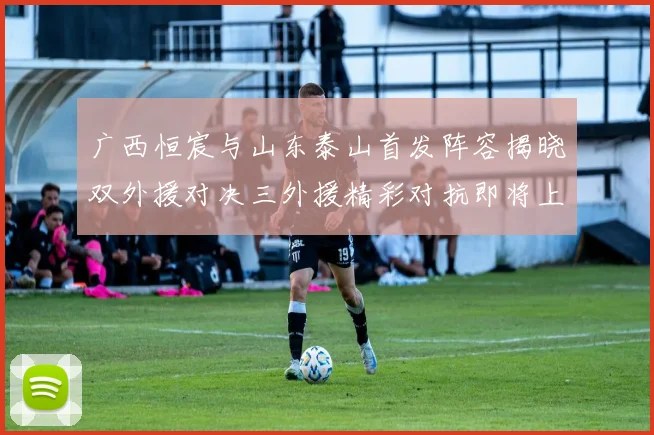 广西恒宸与山东泰山首发阵容揭晓双外援对决三外援精彩对抗即将上演