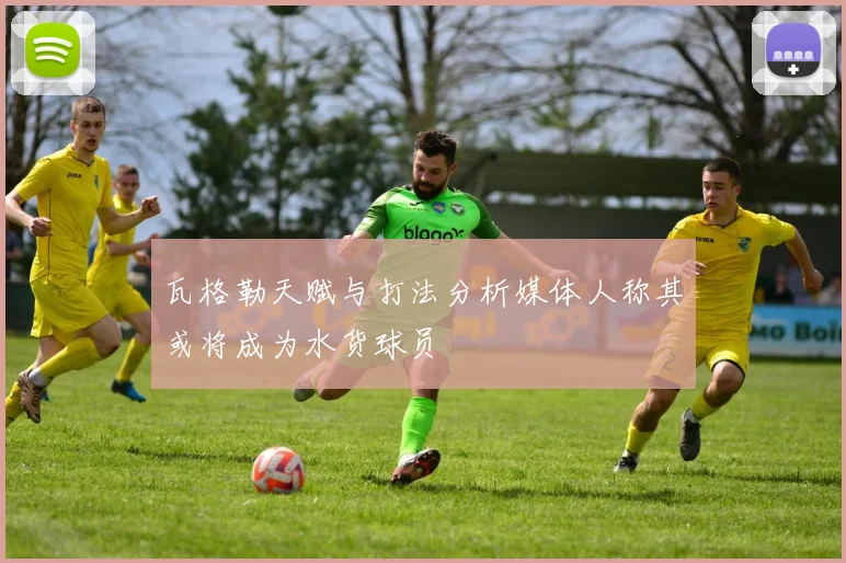 瓦格勒天赋与打法分析媒体人称其或将成为水货球员