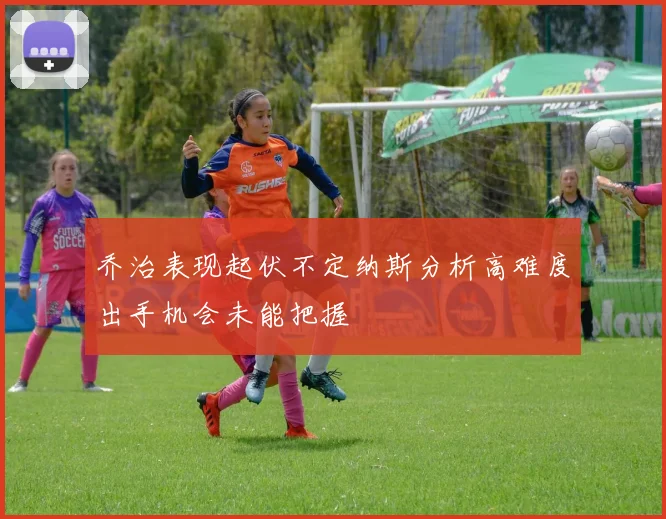 乔治表现起伏不定纳斯分析高难度出手机会未能把握