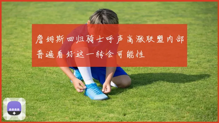 詹姆斯回归骑士呼声高涨联盟内部普遍看好这一转会可能性