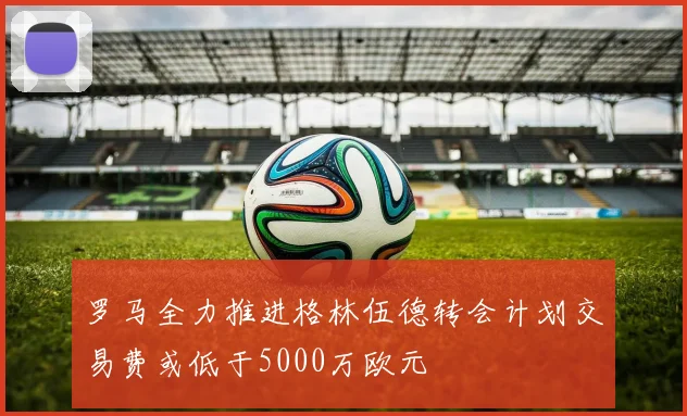 罗马全力推进格林伍德转会计划交易费或低于5000万欧元