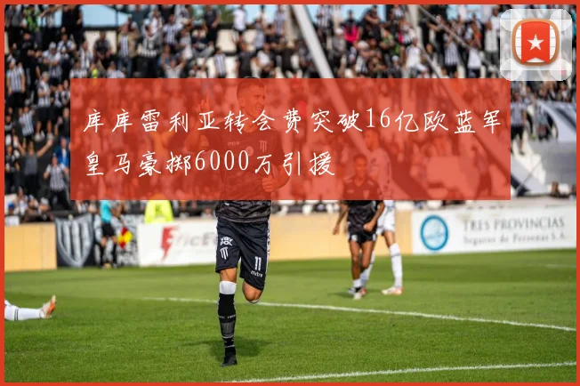 库库雷利亚转会费突破16亿欧蓝军皇马豪掷6000万引援