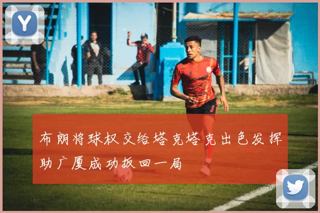 布朗将球权交给塔克塔克出色发挥助广厦成功扳回一局