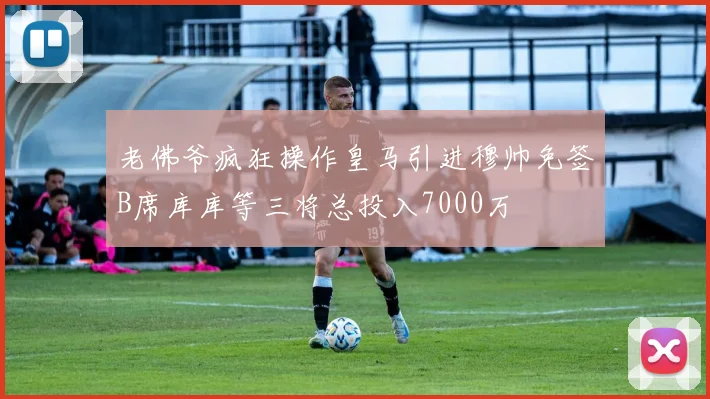 老佛爷疯狂操作皇马引进穆帅免签B席库库等三将总投入7000万