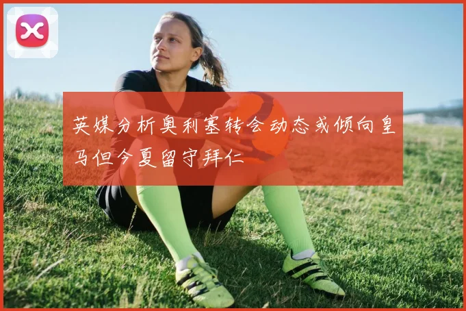 英媒分析奥利塞转会动态或倾向皇马但今夏留守拜仁