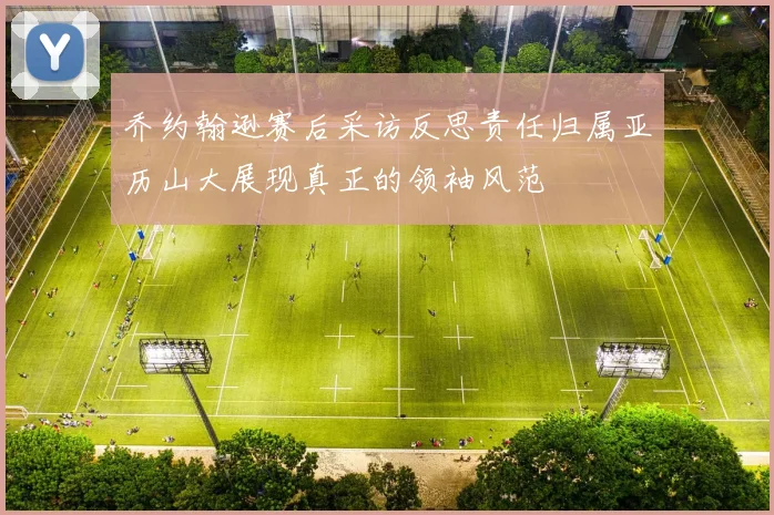 乔约翰逊赛后采访反思责任归属亚历山大展现真正的领袖风范