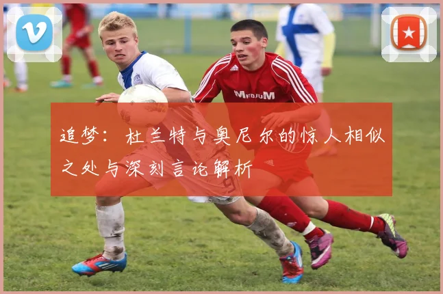 追梦：杜兰特与奥尼尔的惊人相似之处与深刻言论解析