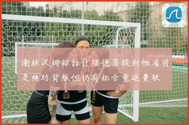 谢林汉姆称拉什福德若投利物浦将是绝对背叛但仍有机会重返曼联
