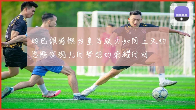 姆巴佩感慨为皇马效力如同上天的恩赐实现儿时梦想的荣耀时刻