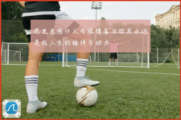 恩里克感怀父母深情落泪称其永远是我人生的榜样与动力