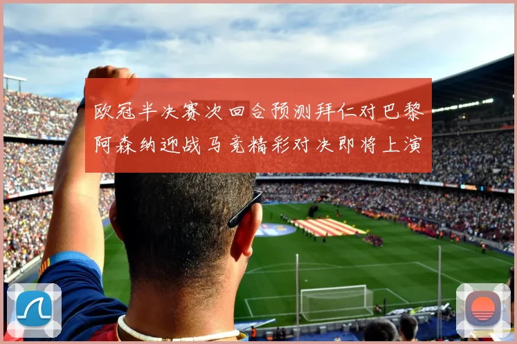 欧冠半决赛次回合预测拜仁对巴黎阿森纳迎战马竞精彩对决即将上演