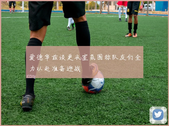 爱德华兹谈更衣室氛围称队友们全力以赴准备迎战