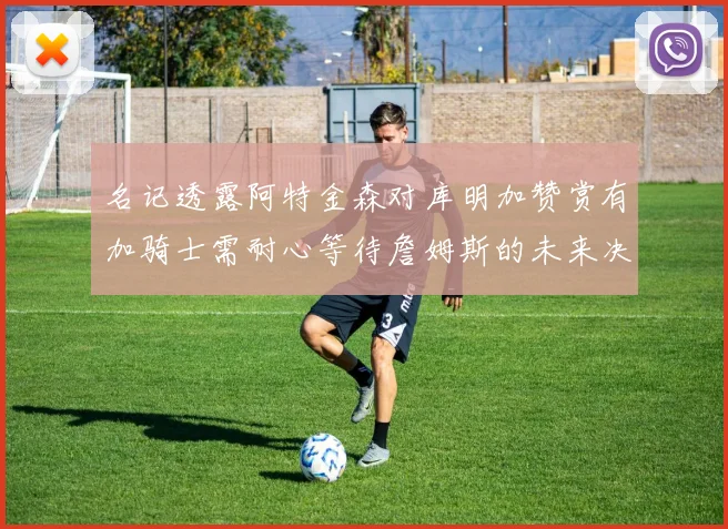 名记透露阿特金森对库明加赞赏有加骑士需耐心等待詹姆斯的未来决定