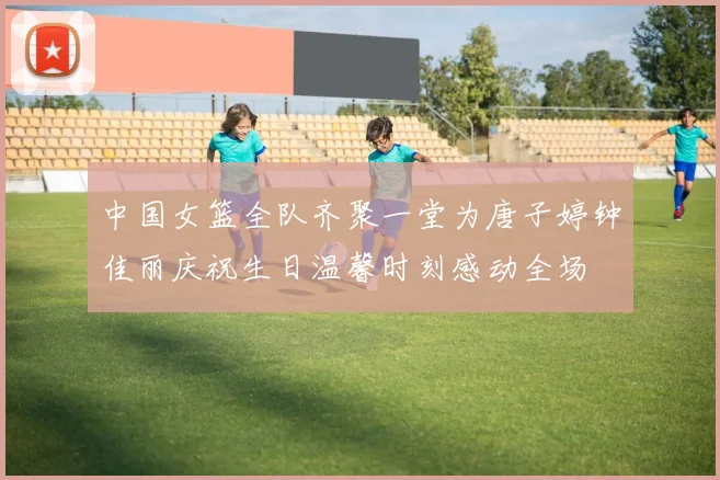 中国女篮全队齐聚一堂为唐子婷钟佳丽庆祝生日温馨时刻感动全场