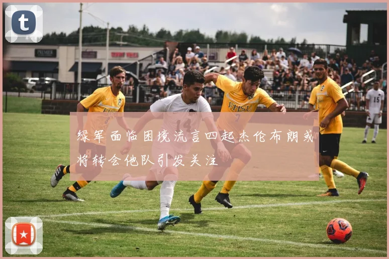 绿军面临困境流言四起杰伦布朗或将转会他队引发关注
