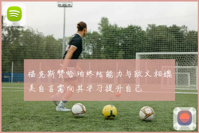 福克斯赞哈珀终结能力与欧文相媲美自言需向其学习提升自己