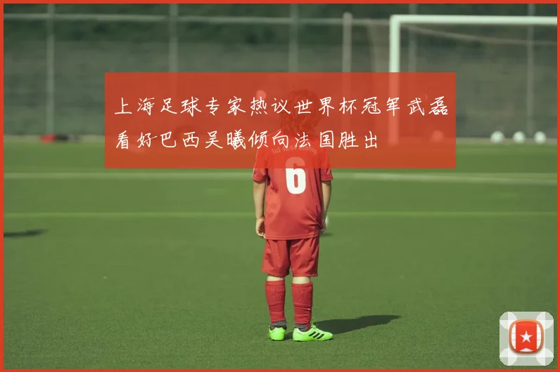上海足球专家热议世界杯冠军武磊看好巴西吴曦倾向法国胜出