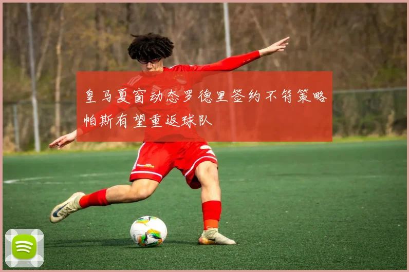 皇马夏窗动态罗德里签约不符策略帕斯有望重返球队