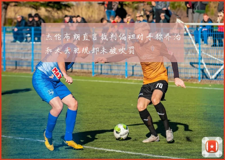 杰伦布朗直言裁判偏袒对手称乔治和大头犯规却未被吹罚