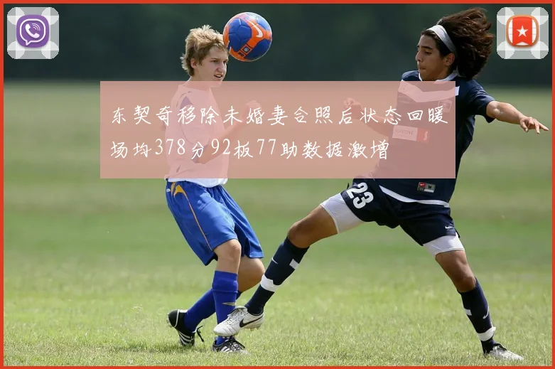 东契奇移除未婚妻合照后状态回暖场均378分92板77助数据激增