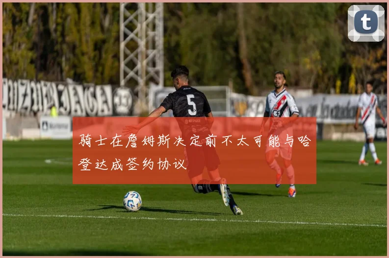 骑士在詹姆斯决定前不太可能与哈登达成签约协议