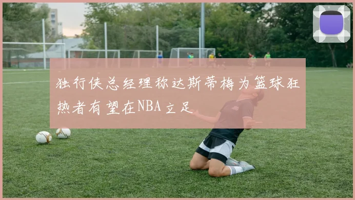 独行侠总经理称达斯蒂梅为篮球狂热者有望在NBA立足