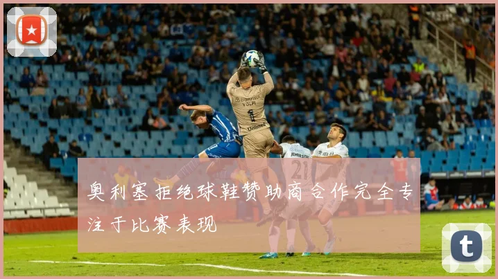 奥利塞拒绝球鞋赞助商合作完全专注于比赛表现