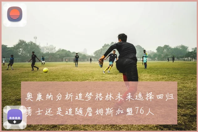 奥康纳分析追梦格林未来选择回归勇士还是追随詹姆斯加盟76人