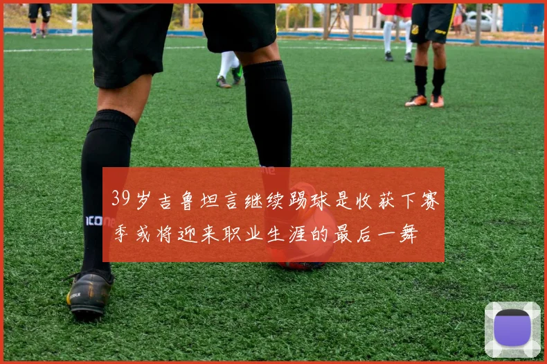 39岁吉鲁坦言继续踢球是收获下赛季或将迎来职业生涯的最后一舞