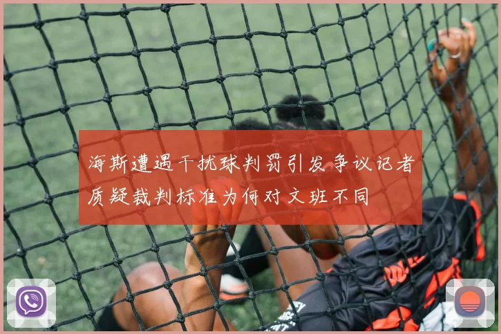 海斯遭遇干扰球判罚引发争议记者质疑裁判标准为何对文班不同