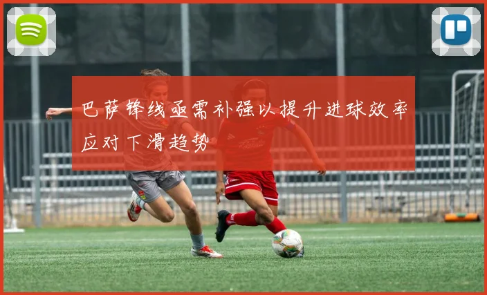 巴萨锋线亟需补强以提升进球效率应对下滑趋势