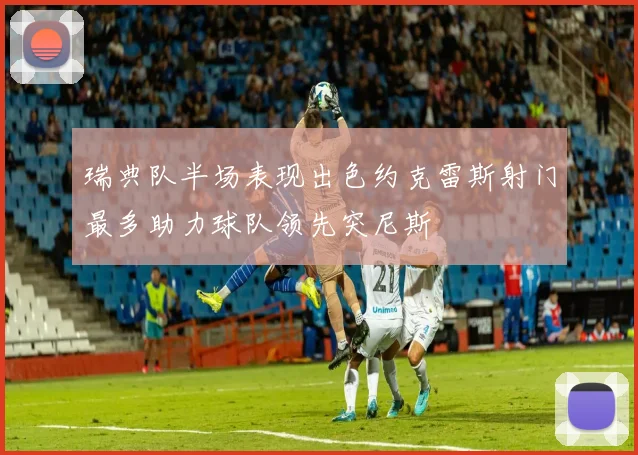 瑞典队半场表现出色约克雷斯射门最多助力球队领先突尼斯