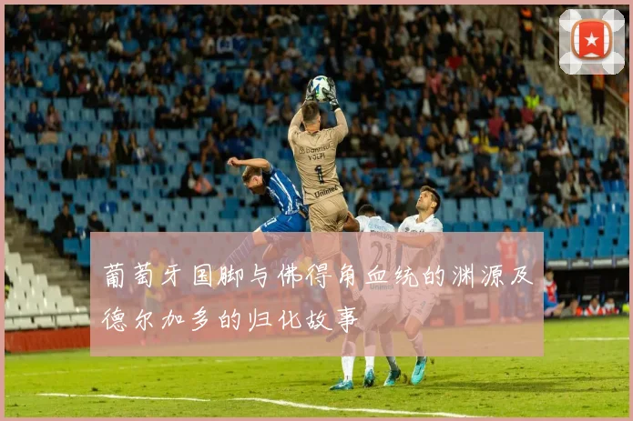 葡萄牙国脚与佛得角血统的渊源及德尔加多的归化故事