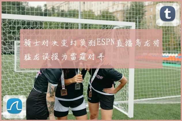 骑士对决变幻莫测ESPN直播乌龙将猛龙误报为雷霆对手