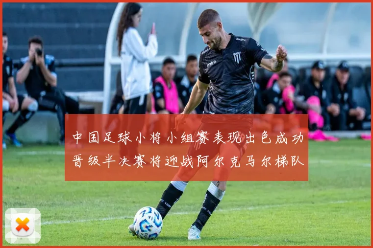 中国足球小将小组赛表现出色成功晋级半决赛将迎战阿尔克马尔梯队