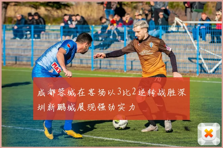 成都蓉城在客场以3比2逆转战胜深圳新鹏城展现强劲实力