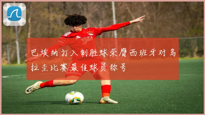 巴埃纳打入制胜球荣膺西班牙对乌拉圭比赛最佳球员称号
