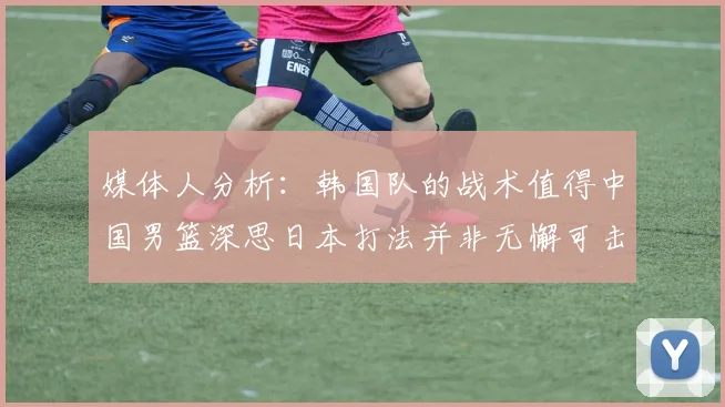媒体人分析：韩国队的战术值得中国男篮深思日本打法并非无懈可击