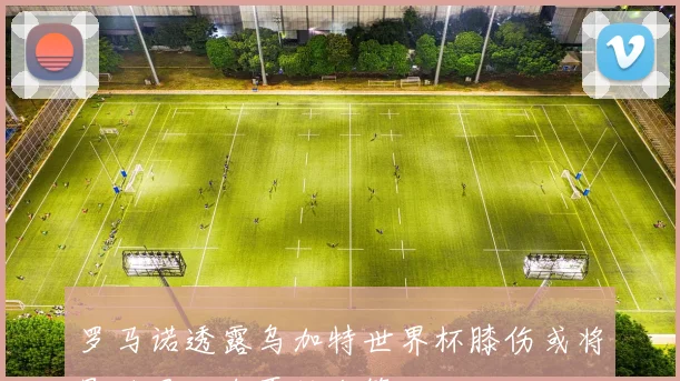 罗马诺透露乌加特世界杯膝伤或将影响曼联今夏转会策略