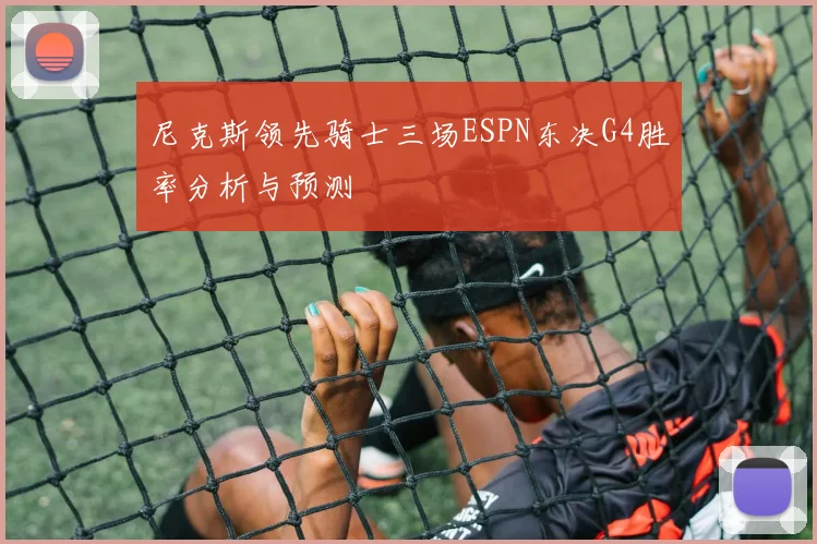 尼克斯领先骑士三场ESPN东决G4胜率分析与预测